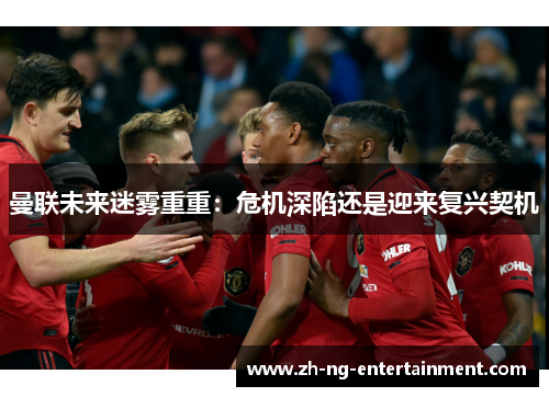 曼联未来迷雾重重：危机深陷还是迎来复兴契机