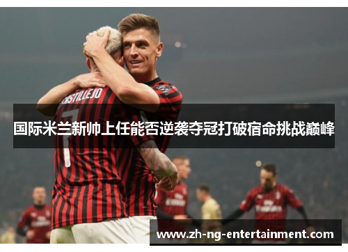 国际米兰新帅上任能否逆袭夺冠打破宿命挑战巅峰