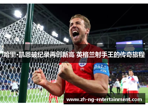 哈里·凯恩破纪录再创新高 英格兰射手王的传奇旅程